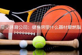 星空体育公司：健身房里什么器材最燃脂